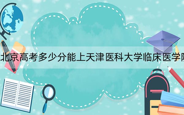 北京高考多少分能上天津醫(yī)科大學(xué)臨床醫(yī)學(xué)院?2024年綜合錄取分468分
