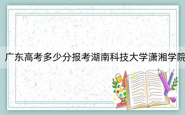 廣東高考多少分報考湖南科技大學(xué)瀟湘學(xué)院？2024年歷史類最低494分 物理類最低489分