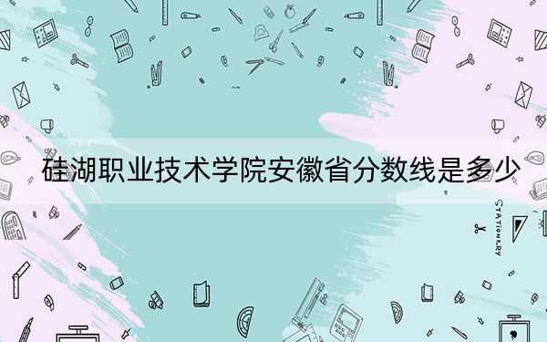 硅湖職業(yè)技術(shù)學(xué)院安徽省分?jǐn)?shù)線是多少,?2025年安徽考生參考