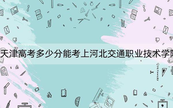 天津高考多少分能考上河北交通職業(yè)技術(shù)學(xué)院？附2022-2024年最低錄取分?jǐn)?shù)線