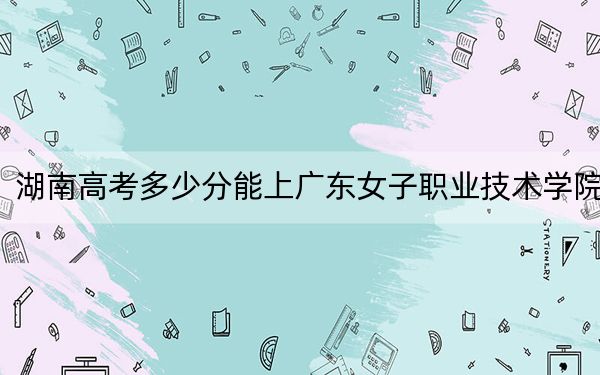 湖南高考多少分能上廣東女子職業(yè)技術(shù)學(xué)院,？附2022-2024年最低錄取分?jǐn)?shù)線