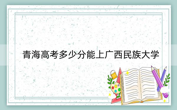 青海高考多少分能上廣西民族大學,?附2022-2024年院校最低投檔線