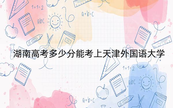 湖南高考多少分能考上天津外國(guó)語大學(xué),？附2022-2024年最低錄取分?jǐn)?shù)線