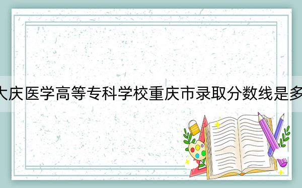 大慶醫(yī)學(xué)高等??茖W(xué)校重慶市錄取分?jǐn)?shù)線是多少?2025年重慶考生參考