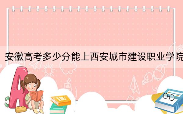 安徽高考多少分能上西安城市建設(shè)職業(yè)學(xué)院?2024年歷史類220分 物理類投檔線294分