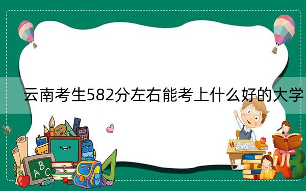 云南考生582分左右能考上什么好的大學,?(附帶2022-2024年582錄取名單)