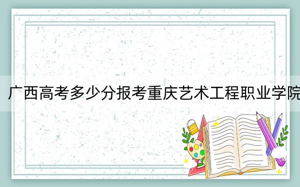 廣西高考多少分報(bào)考重慶藝術(shù)工程職業(yè)學(xué)院,？2024年歷史類(lèi)投檔線216分 物理類(lèi)錄取分207分