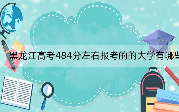 黑龍江高考484分左右報(bào)考的的大學(xué)有哪些,？（附帶2022-2024年484左右高校名單）