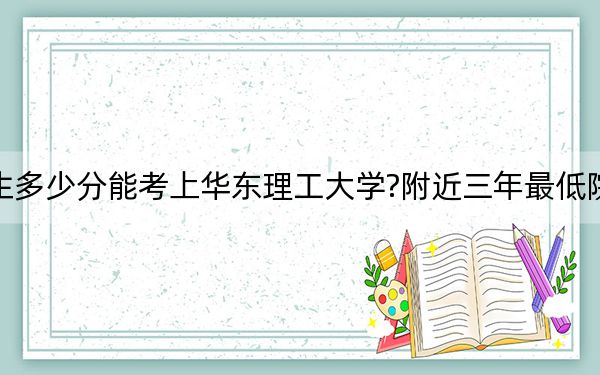 湖北考生多少分能考上華東理工大學?附近三年最低院校投檔線