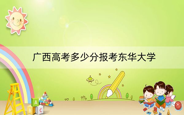 廣西高考多少分報(bào)考東華大學(xué),？附2022-2024年最低錄取分?jǐn)?shù)線