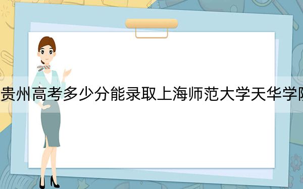 貴州高考多少分能錄取上海師范大學天華學院?2024年歷史類錄取分442分 物理類380分