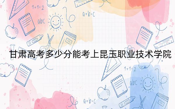 甘肅高考多少分能考上昆玉職業(yè)技術(shù)學(xué)院,？附2022-2024年最低錄取分?jǐn)?shù)線