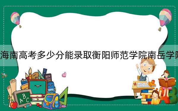 海南高考多少分能錄取衡陽師范學院南岳學院,?2024年綜合最低分485分