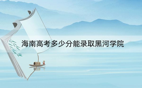 海南高考多少分能錄取黑河學(xué)院,？附2022-2024年最低錄取分?jǐn)?shù)線