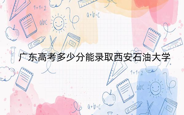 廣東高考多少分能錄取西安石油大學,？附2022-2024年最低錄取分數(shù)線