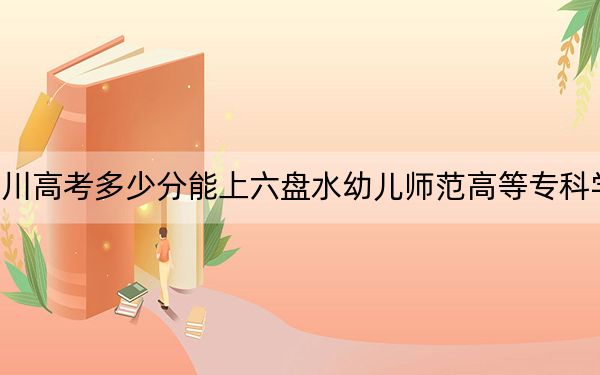 四川高考多少分能上六盤水幼兒師范高等?？茖W(xué)校,？附2022-2024年最低錄取分數(shù)線