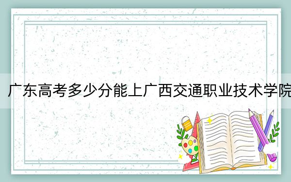 廣東高考多少分能上廣西交通職業(yè)技術(shù)學(xué)院,?附2022-2024年最低錄取分?jǐn)?shù)線