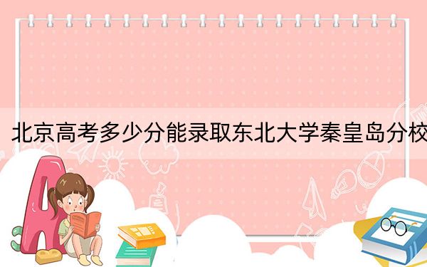北京高考多少分能錄取東北大學秦皇島分校？2024年綜合最低604分
