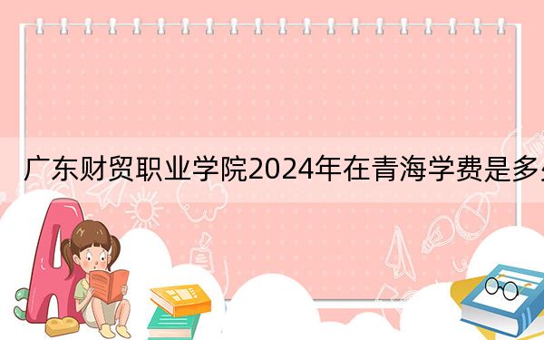 廣東財貿(mào)職業(yè)學(xué)院2024年在青海學(xué)費是多少,？青海考生2025年參考