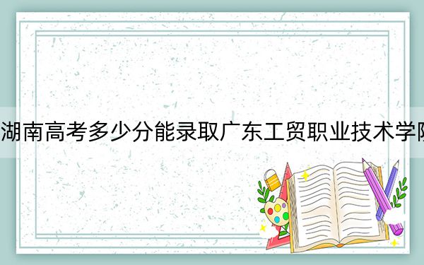 湖南高考多少分能錄取廣東工貿(mào)職業(yè)技術(shù)學(xué)院,？附2022-2024年最低錄取分?jǐn)?shù)線