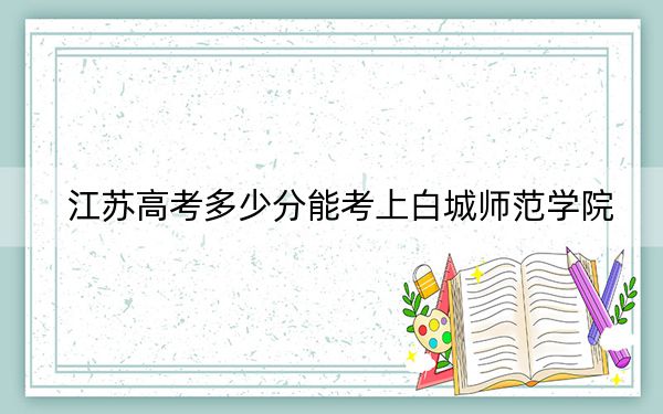 江蘇高考多少分能考上白城師范學(xué)院,？2024年歷史類投檔線509分 物理類最低488分