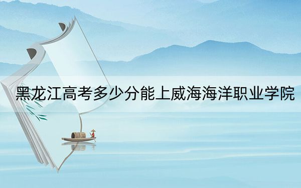 黑龍江高考多少分能上威海海洋職業(yè)學(xué)院？2024年歷史類360分 物理類330分