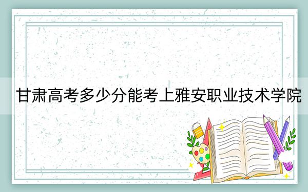 甘肅高考多少分能考上雅安職業(yè)技術(shù)學(xué)院,?附2022-2024年最低錄取分?jǐn)?shù)線