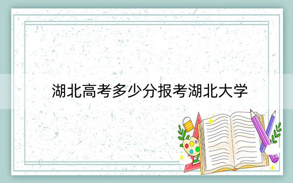 湖北高考多少分報(bào)考湖北大學(xué),？附2022-2024年最低錄取分?jǐn)?shù)線