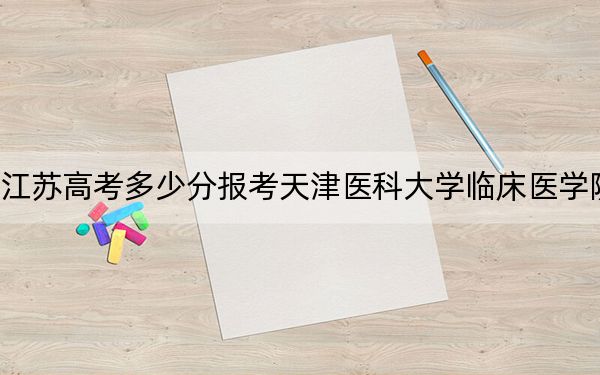 江蘇高考多少分報考天津醫(yī)科大學(xué)臨床醫(yī)學(xué)院,？2024年歷史類最低480分 物理類錄取分489分