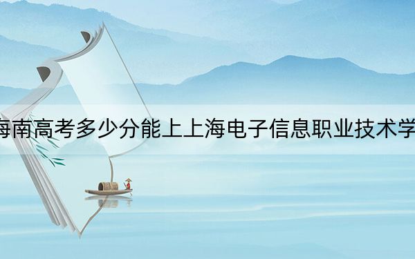 海南高考多少分能上上海電子信息職業(yè)技術(shù)學(xué)院,?附2022-2024年最低錄取分?jǐn)?shù)線