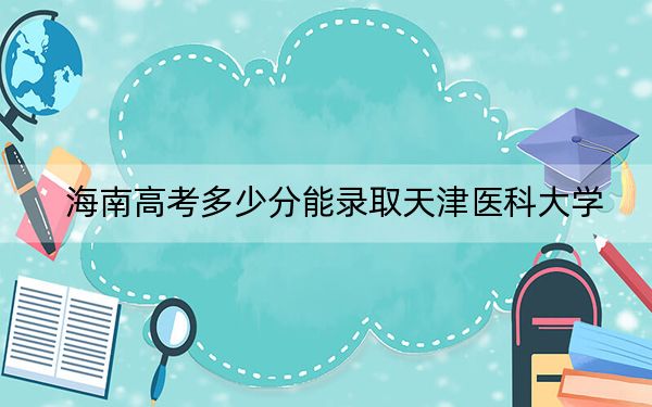 海南高考多少分能錄取天津醫(yī)科大學(xué),？附2022-2024年最低錄取分?jǐn)?shù)線