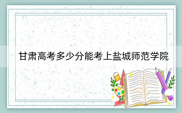 甘肅高考多少分能考上鹽城師范學(xué)院,?2024年歷史類(lèi)最低489分 物理類(lèi)最低445分
