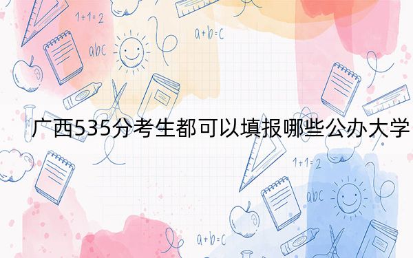 廣西535分考生都可以填報哪些公辦大學(xué),?(供2025年考生參考)