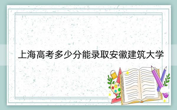 上海高考多少分能錄取安徽建筑大學(xué),?附2022-2024年最低錄取分?jǐn)?shù)線