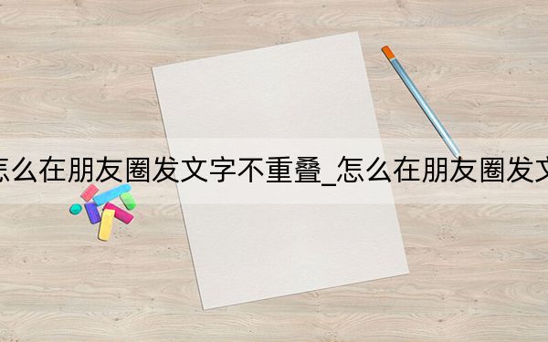 怎么在朋友圈發(fā)文字不重疊_怎么在朋友圈發(fā)文字