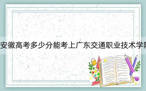 安徽高考多少分能考上廣東交通職業(yè)技術(shù)學(xué)院？2024年歷史類最低331分 物理類錄取分376分