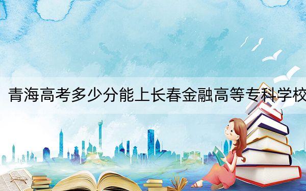 青海高考多少分能上長春金融高等專科學(xué)校,？附2022-2024年最低錄取分?jǐn)?shù)線