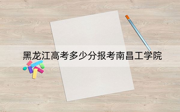 黑龍江高考多少分報(bào)考南昌工學(xué)院？2024年歷史類投檔線445分 物理類投檔線363分