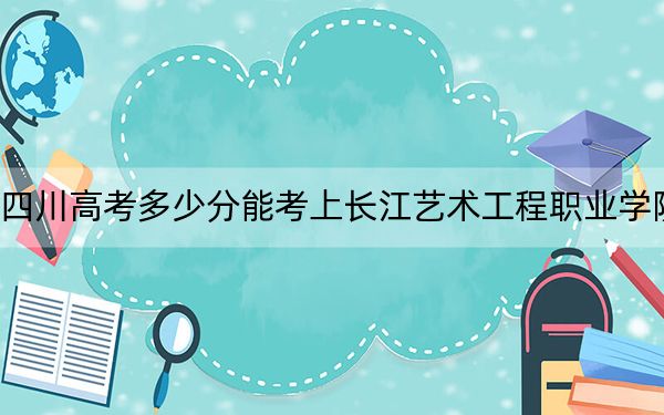 四川高考多少分能考上長(zhǎng)江藝術(shù)工程職業(yè)學(xué)院,?附2022-2024年最低錄取分?jǐn)?shù)線