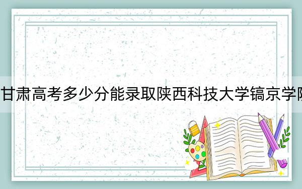 甘肅高考多少分能錄取陜西科技大學(xué)鎬京學(xué)院？附2022-2024年最低錄取分?jǐn)?shù)線