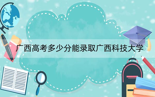 廣西高考多少分能錄取廣西科技大學(xué)?附2022-2024年最低錄取分?jǐn)?shù)線