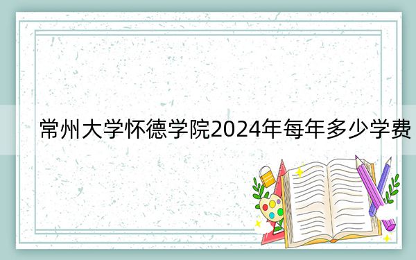 常州大學(xué)懷德學(xué)院2024年每年多少學(xué)費(fèi),?每年18000元到22000元(供四川考生參考)