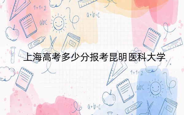 上海高考多少分報考昆明醫(yī)科大學(xué),？附2022-2024年最低錄取分?jǐn)?shù)線