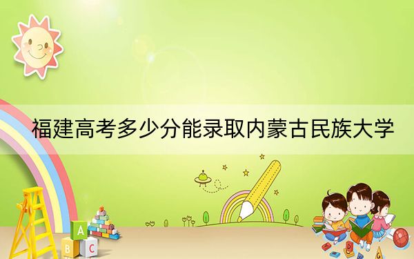福建高考多少分能錄取內(nèi)蒙古民族大學(xué)?2024年歷史類468分 物理類投檔線502分