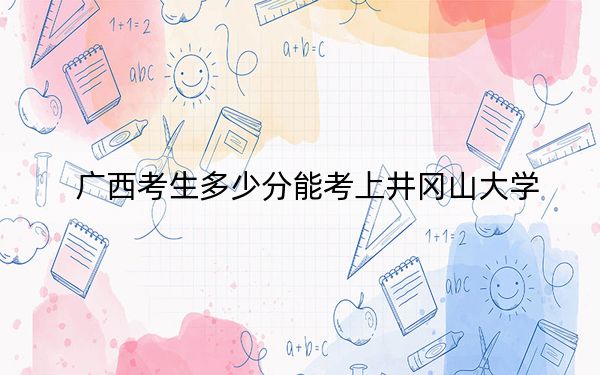 廣西考生多少分能考上井岡山大學,？附帶近三年最低錄取分數(shù)線