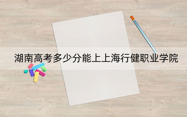湖南高考多少分能上上海行健職業(yè)學(xué)院,？附2022-2024年最低錄取分?jǐn)?shù)線