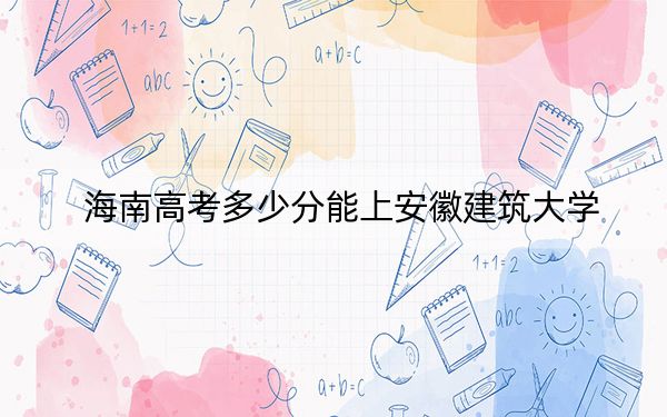 海南高考多少分能上安徽建筑大學(xué),？2024年綜合最低分537分