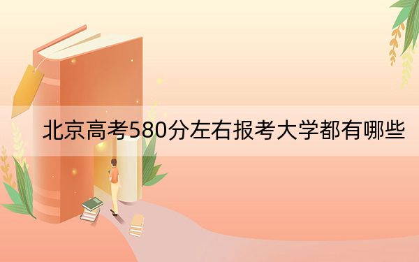 北京高考580分左右報(bào)考大學(xué)都有哪些,?(附帶2022-2024年580左右大學(xué)名單)