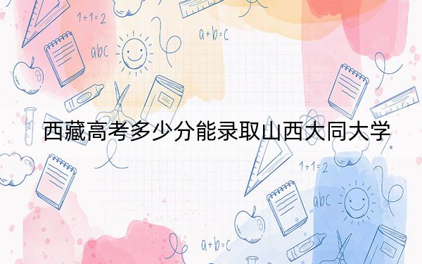 西藏高考多少分能錄取山西大同大學(xué)?附2022-2024年最低錄取分?jǐn)?shù)線