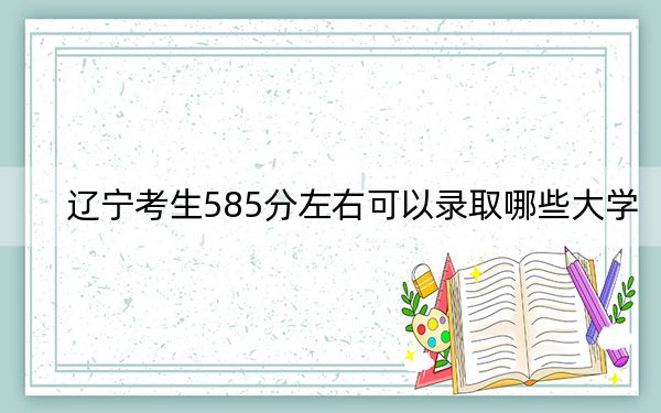 遼寧考生585分左右可以錄取哪些大學,?(附帶近三年高考大學錄取名單)